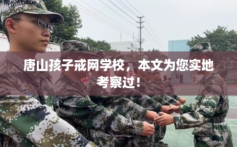 唐山孩子戒网学校，本文为您实地考察过！
