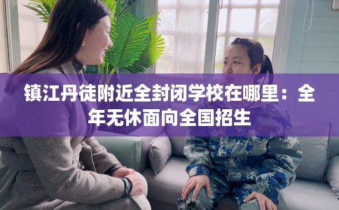镇江丹徒附近全封闭学校在哪里：全年无休面向全国招生