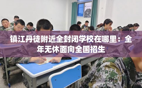 镇江丹徒附近全封闭学校在哪里：全年无休面向全国招生