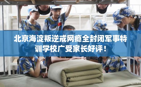 北京海淀叛逆戒网瘾全封闭军事特训学校广受家长好评！