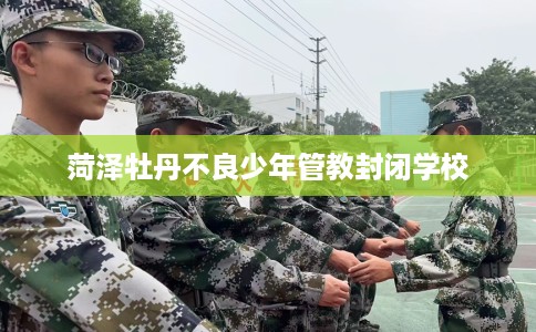 菏泽牡丹不良少年管教封闭学校