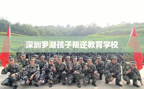 深圳罗湖孩子叛逆教育学校