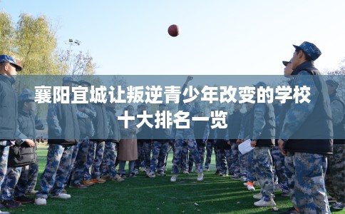 襄阳宜城让叛逆青少年改变的学校十大排名一览