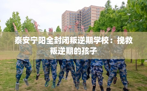 泰安宁阳全封闭叛逆期学校：挽救叛逆期的孩子