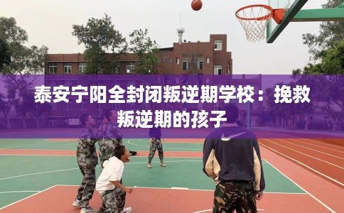 泰安宁阳全封闭叛逆期学校：挽救叛逆期的孩子