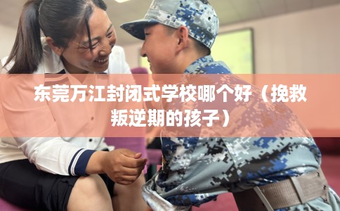 东莞万江封闭式学校哪个好（挽救叛逆期的孩子）