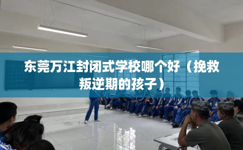 东莞万江封闭式学校哪个好（挽救叛逆期的孩子）