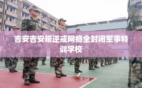 吉安吉安叛逆戒网瘾全封闭军事特训学校