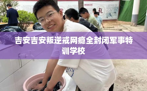 吉安吉安叛逆戒网瘾全封闭军事特训学校