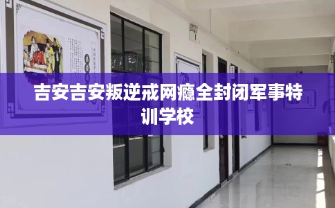 吉安吉安叛逆戒网瘾全封闭军事特训学校
