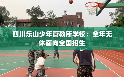 四川乐山少年管教所学校：全年无休面向全国招生