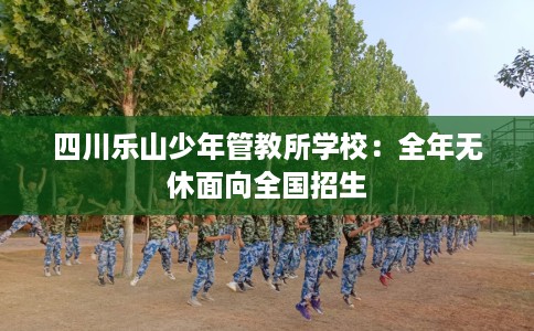 四川乐山少年管教所学校：全年无休面向全国招生