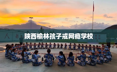 陕西榆林孩子戒网瘾学校