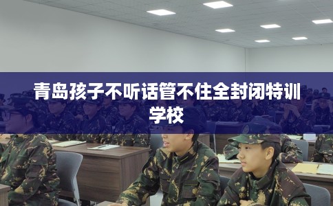 青岛孩子不听话管不住全封闭特训学校