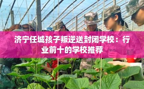 济宁任城孩子叛逆送封闭学校：行业前十的学校推荐