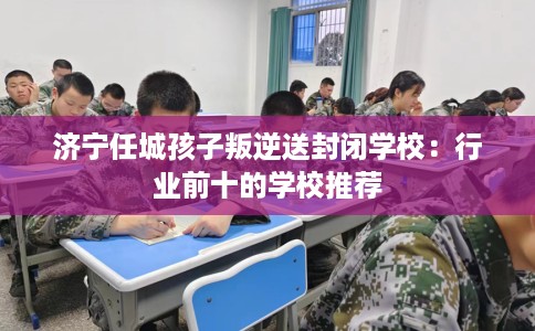 济宁任城孩子叛逆送封闭学校：行业前十的学校推荐