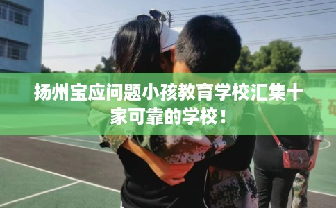 扬州宝应问题小孩教育学校汇集十家可靠的学校！
