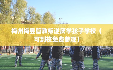 梅州梅县管教叛逆厌学孩子学校（可到校免费参观）