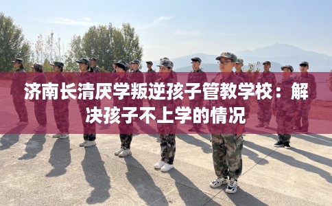 济南长清厌学叛逆孩子管教学校：解决孩子不上学的情况