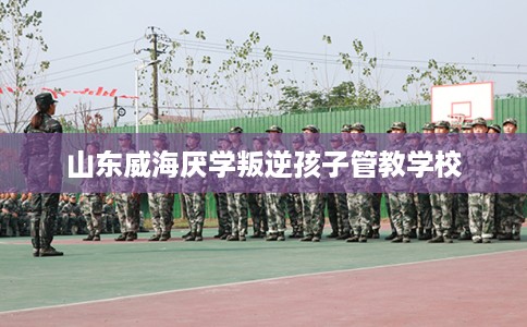 山东威海厌学叛逆孩子管教学校