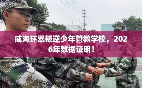 威海环翠叛逆少年管教学校，2026年数据证明！