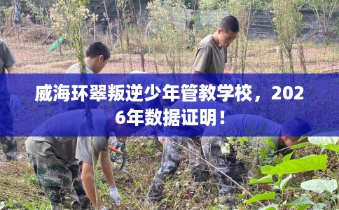 威海环翠叛逆少年管教学校，2026年数据证明！