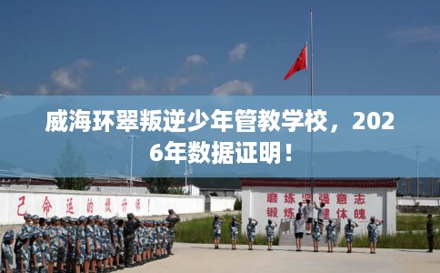 威海环翠叛逆少年管教学校，2026年数据证明！