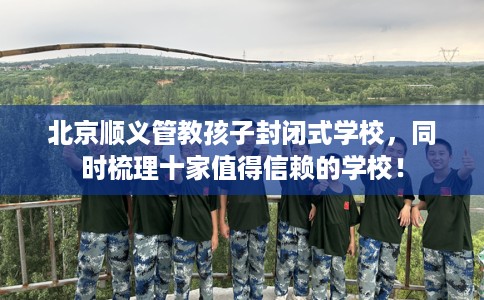 北京顺义管教孩子封闭式学校，同时梳理十家值得信赖的学校！