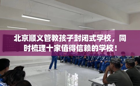 北京顺义管教孩子封闭式学校，同时梳理十家值得信赖的学校！