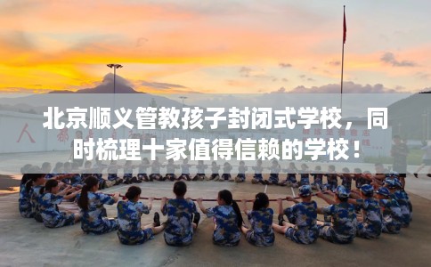 北京顺义管教孩子封闭式学校，同时梳理十家值得信赖的学校！