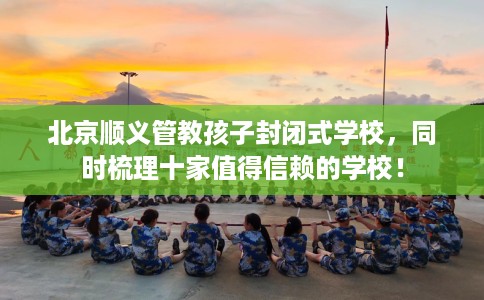 北京顺义管教孩子封闭式学校，同时梳理十家值得信赖的学校！