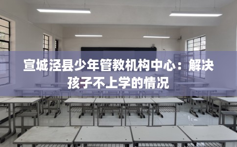 宣城泾县少年管教机构中心：解决孩子不上学的情况
