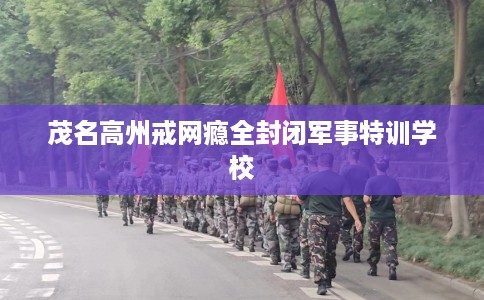 茂名高州戒网瘾全封闭军事特训学校