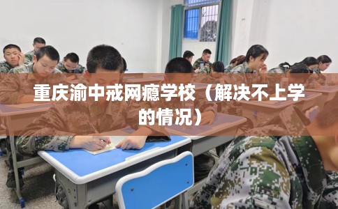 重庆渝中戒网瘾学校（解决不上学的情况）