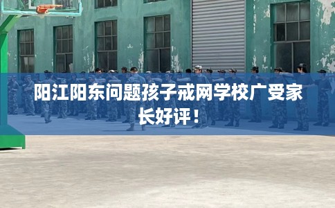 阳江阳东问题孩子戒网学校广受家长好评！