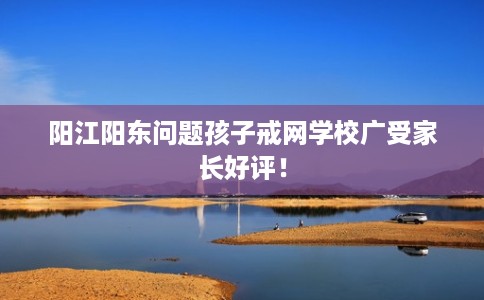 阳江阳东问题孩子戒网学校广受家长好评！