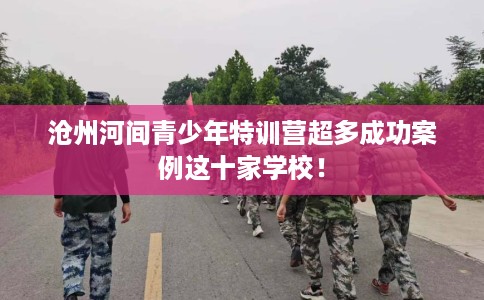 沧州河间青少年特训营超多成功案例这十家学校！