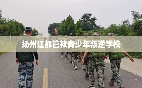 扬州江都管教青少年叛逆学校