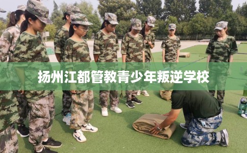 扬州江都管教青少年叛逆学校