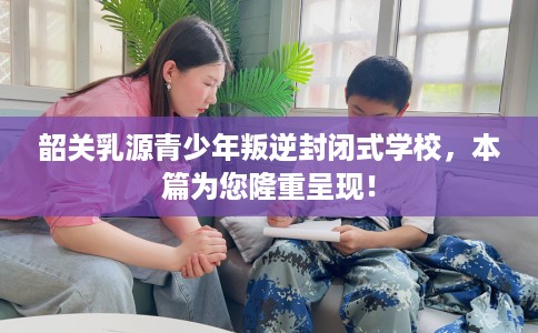 韶关乳源青少年叛逆封闭式学校，本篇为您隆重呈现！