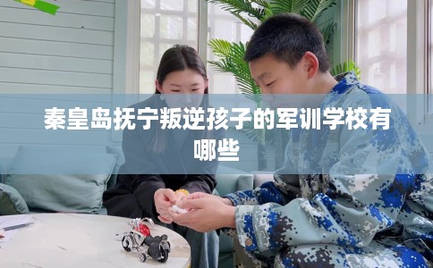 秦皇岛抚宁叛逆孩子的军训学校有哪些