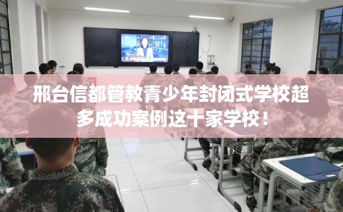 邢台信都管教青少年封闭式学校超多成功案例这十家学校！