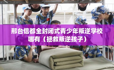 邢台信都全封闭式青少年叛逆学校哪有（拯救叛逆孩子）