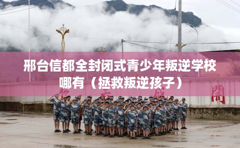 邢台信都全封闭式青少年叛逆学校哪有（拯救叛逆孩子）