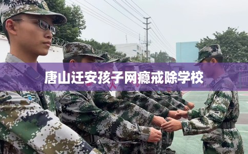 唐山迁安孩子网瘾戒除学校