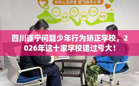 四川遂宁问题少年行为矫正学校，2026年这十家学校错过亏大！