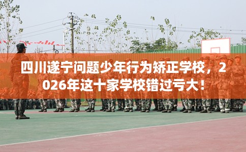 四川遂宁问题少年行为矫正学校，2026年这十家学校错过亏大！