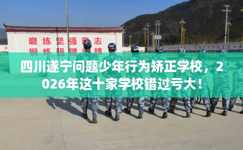 四川遂宁问题少年行为矫正学校，2026年这十家学校错过亏大！