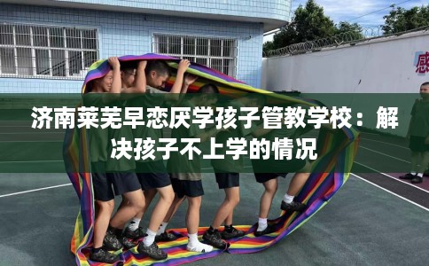 济南莱芜早恋厌学孩子管教学校：解决孩子不上学的情况