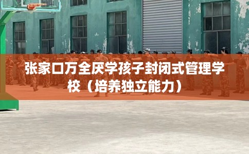 张家口万全厌学孩子封闭式管理学校（培养独立能力）